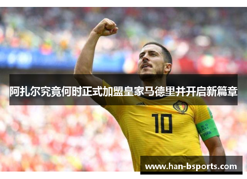 阿扎尔究竟何时正式加盟皇家马德里并开启新篇章