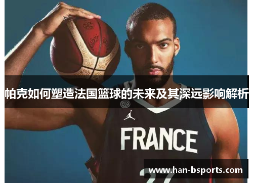 帕克如何塑造法国篮球的未来及其深远影响解析