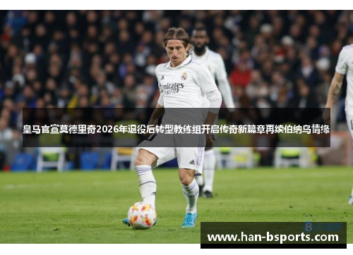 皇马官宣莫德里奇2026年退役后转型教练组开启传奇新篇章再续伯纳乌情缘